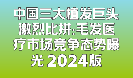中国三大植发巨头激烈比拼：毛发医疗市场竞争态势曝光 2024版