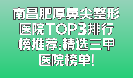 南昌肥厚鼻尖整形医院TOP3排行榜推荐：精选三甲医院榜单！