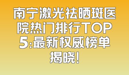 南宁激光祛晒斑医院热门排行TOP5：最新权威榜单揭晓！