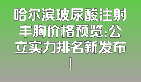 哈尔滨玻尿酸注射丰胸价格预览：公立实力排名新发布！