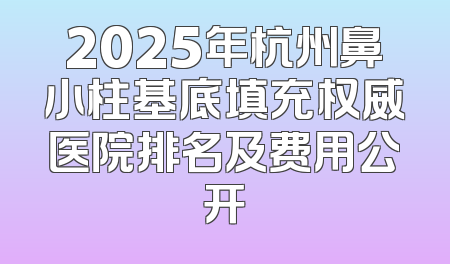 2025年杭州鼻小柱基底填充权威医院排名及费用公开