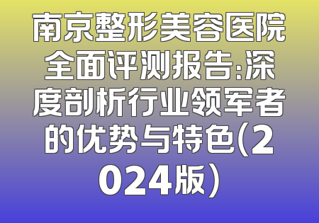 南京整形美容医院全面评测报告：深度剖析行业领军者的优势与特色（2024版）