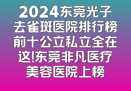 2024东莞光子去雀斑医院排行榜前十公立私立全在这！东莞非凡医疗美容医院上榜