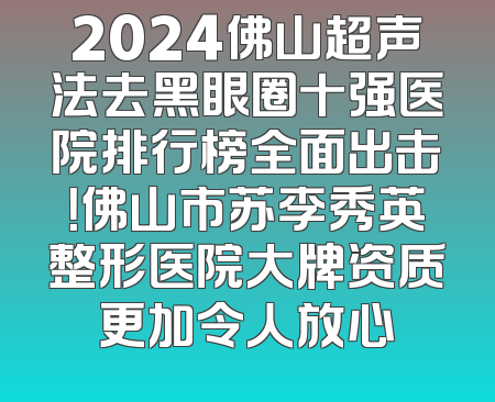 2024佛山超声法去黑眼圈十强医院排行榜全面出击！佛山市苏李秀英整形医院大牌资质更加令人放心