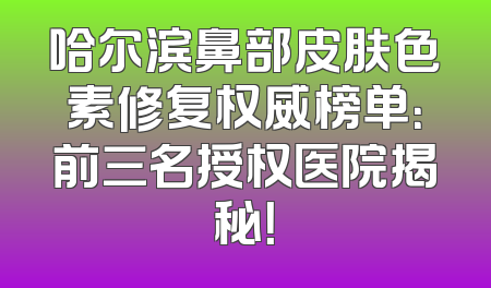 哈尔滨鼻部皮肤色素修复权威榜单：前三名授权医院揭秘！