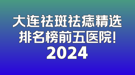 大连祛斑祛痣精选排名榜前五医院!2024