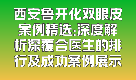 西安鲁开化双眼皮案例精选：深度解析深覆合医生的排行及成功案例展示