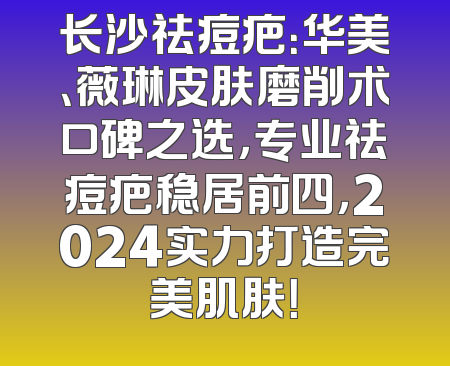 长沙祛痘疤：华美、薇琳皮肤磨削术口碑之选，专业祛痘疤稳居前四，2024实力打造完美肌肤！