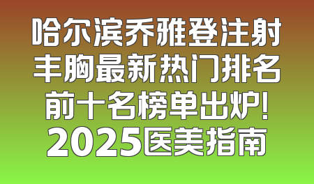 哈尔滨乔雅登注射丰胸最新热门排名前十名榜单出炉！2025医美指南