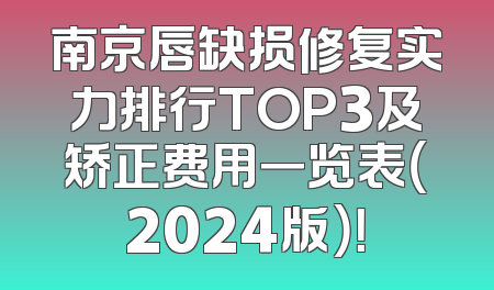 南京唇缺损修复实力排行TOP3及矫正费用一览表（2024版）！