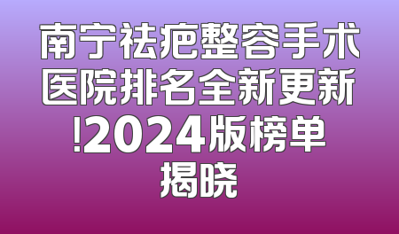 南宁祛疤整容手术医院排名全新更新！2024版榜单揭晓