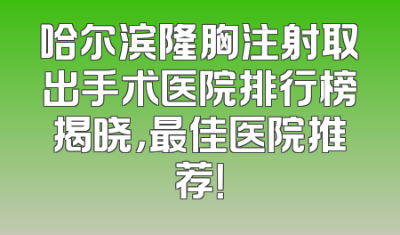 哈尔滨隆胸注射取出手术医院排行榜揭晓，最佳医院推荐！