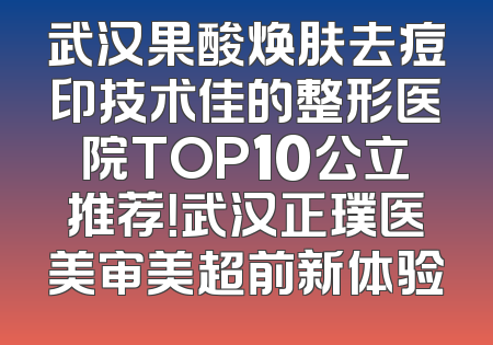 武汉果酸焕肤去痘印技术佳的整形医院TOP10公立推荐！武汉正璞医美审美超前新体验