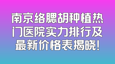 南京络腮胡种植热门医院实力排行及最新价格表揭晓！