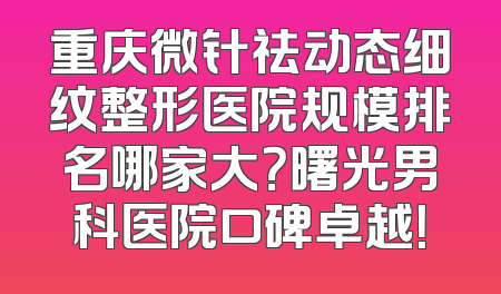 重庆微针祛动态细纹整形医院规模排名哪家大？曙光男科医院口碑卓越！