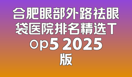 合肥眼部外路祛眼袋医院排名精选Top5 2025版