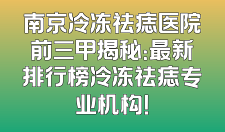南京冷冻祛痣医院前三甲揭秘：最新排行榜冷冻祛痣专业机构！