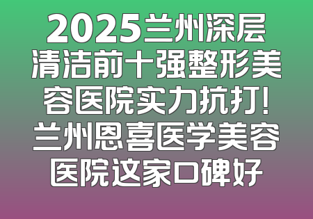 2025兰州深层清洁前十强整形美容医院实力抗打！兰州恩喜医学美容医院这家口碑好