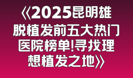 《2025昆明雄脱植发前五大热门医院榜单！寻找理想植发之地》