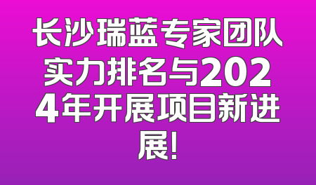长沙瑞蓝专家团队实力排名与2024年开展项目新进展！