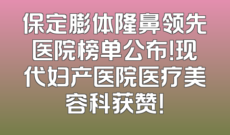 保定膨体隆鼻领先医院榜单公布！现代妇产医院医疗美容科获赞！
