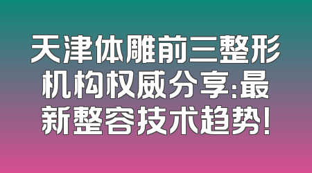天津体雕前三整形机构权威分享：最新整容技术趋势！