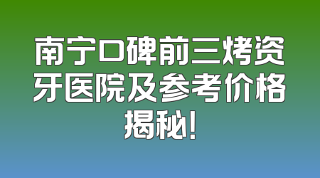南宁口碑前三烤资牙医院及参考价格揭秘！