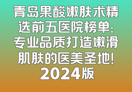 青岛果酸嫩肤术精选前五医院榜单：专业品质打造嫩滑肌肤的医美圣地！ 2024版