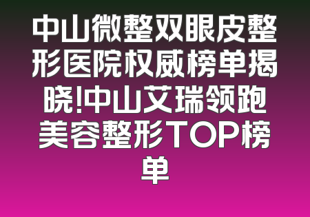 中山微整双眼皮整形医院权威榜单揭晓！中山艾瑞领跑美容整形TOP榜单