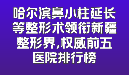 哈尔滨鼻小柱延长等整形术领衔新疆整形界，权威前五医院排行榜