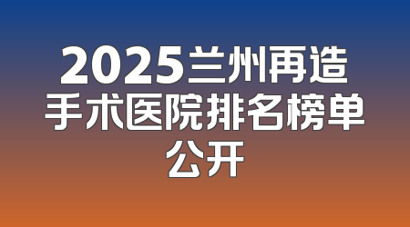 2025兰州再造手术医院排名榜单公开