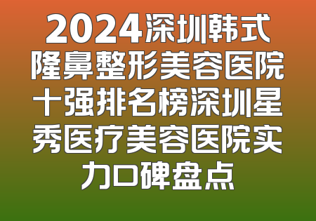2024深圳韩式隆鼻整形美容医院十强排名榜深圳星秀医疗美容医院实力口碑盘点