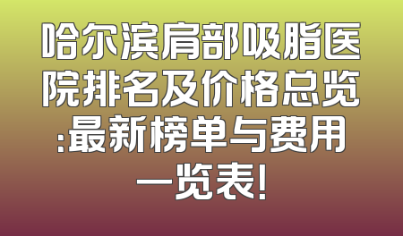 哈尔滨肩部吸脂医院排名及价格总览：最新榜单与费用一览表！