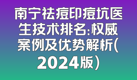 南宁祛痘印痘坑医生技术排名：权威案例及优势解析（2024版）