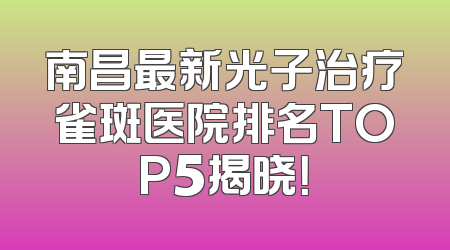 南昌最新光子治疗雀斑医院排名TOP5揭晓！