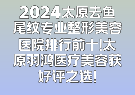 2024太原去鱼尾纹专业整形美容医院排行前十！太原羽鸿医疗美容获好评之选！