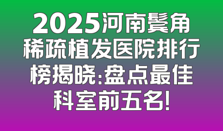 2025河南鬓角稀疏植发医院排行榜揭晓：盘点最佳科室前五名！