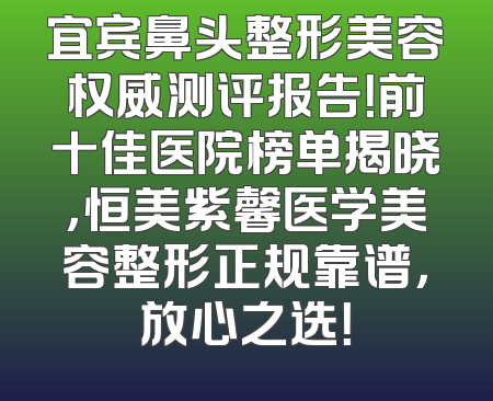 宜宾鼻头整形美容权威测评报告！前十佳医院榜单揭晓，恒美紫馨医学美容整形正规靠谱，放心之选！