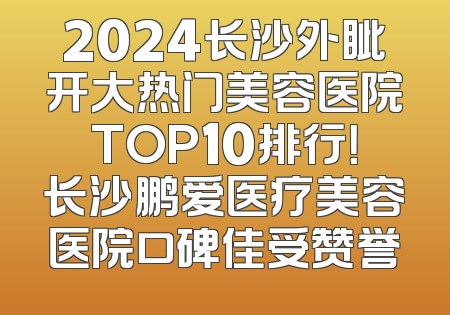 2024长沙外眦开大热门美容医院TOP10排行！长沙鹏爱医疗美容医院口碑佳受赞誉