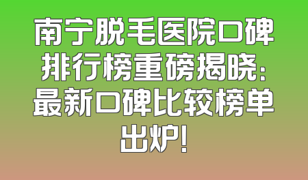南宁脱毛医院口碑排行榜重磅揭晓：最新口碑比较榜单出炉！