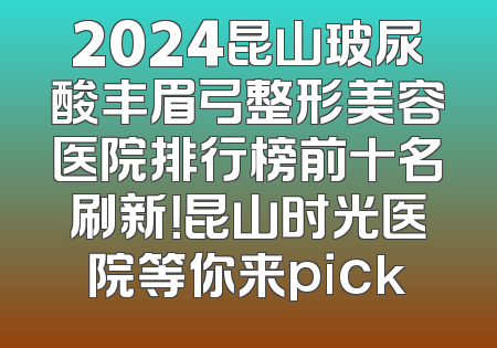 2024昆山玻尿酸丰眉弓整形美容医院排行榜前十名刷新！昆山时光医院等你来pick