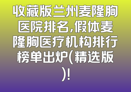 收藏版兰州麦隆胸医院排名，假体麦隆胸医疗机构排行榜单出炉（精选版）！