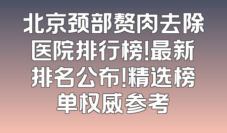 北京颈部赘肉去除医院排行榜！最新排名公布！精选榜单权威参考