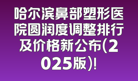 哈尔滨鼻部塑形医院圆润度调整排行及价格新公布(2025版)!