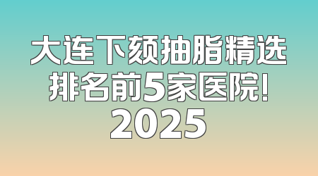 大连下颏抽脂精选排名前5家医院!2025