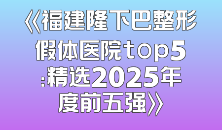 《福建隆下巴整形假体医院top5：精选2025年度前五强》