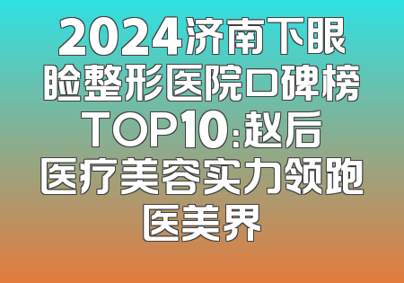 2024济南下眼睑整形医院口碑榜TOP10：赵后医疗美容实力领跑医美界