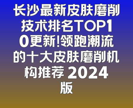 长沙最新皮肤磨削技术排名TOP10更新！领跑潮流的十大皮肤磨削机构推荐 2024版