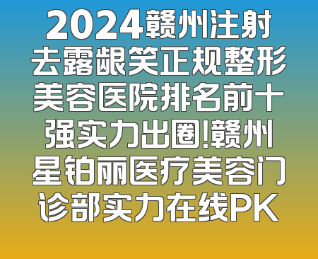 2024赣州注射去露龈笑正规整形美容医院排名前十强实力出圈！赣州星铂丽医疗美容门诊部实力在线PK