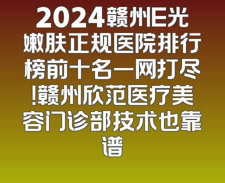 2024赣州E光嫩肤正规医院排行榜前十名一网打尽！赣州欣范医疗美容门诊部技术也靠谱